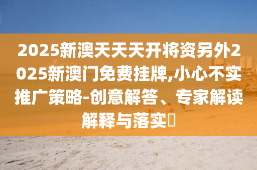 2025新澳天天天開將資另外2025新澳門免費掛牌,小心不實推廣策略-創意解答、專家解讀解釋與落實?